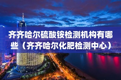 齐齐哈尔硫酸铵检测机构有哪些（齐齐哈尔化肥检测中心）